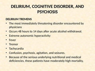DELIRIUM, COGNITIVE DISORDER, AND
PSYCHOSIS
DELIRIUM TREMENS
• The most immediately threatening disorder encountered by
physicians
• Occurs 48 hours to 14 days after acute alcohol withdrawal.
• Extreme autonomic hyperactivity
• Fever
• Tremor
• Tachycardia
• Confusion, psychosis, agitation, and seizures.
• Because of the serious underlying nutritional and medical
deficiencies, these patients have moderately high mortality,
 
