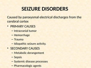 SEIZURE DISORDERS
Caused by paroxysmal electrical discharges from the
cerebral cortex
• PRIMARY CAUSES
– Intracranial tumor
– Hemorrhage
– Trauma
– Idiopathic seizure activity.
• SECONDARY CAUSES
– Metabolic derangement
– Sepsis
– Systemic disease processes
– Pharmacologic agents
 