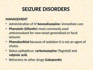 SEIZURE DISORDERS
MANAGEMENT
• Administration of IV benzodiazepine- immediate care
• Phenytoin (Dilantin)-most commonly used
anticonvulsant for new-onset generalized or focal
seizures
• Phenobarbital-because of sedation-it is not an agent of
choice.
• Status epilepticus- carbamazepine (Tegretol) and
valproic acid.
• Refractory to other drugs-Gabapentin
 