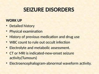 SEIZURE DISORDERS
WORK UP
• Detailed history
• Physical examination
• History of previous medication and drug use
• WBC count to rule out occult infection
• Electrolyte and metabolic assessment.
• CT or MRI is indicated-new-onset seizure
activity(Tumours)
• Electroencephalogram-abnormal waveform activity.
 