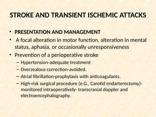 STROKE AND TRANSIENT ISCHEMIC ATTACKS
• PRESENTATION AND MANAGEMENT
• A focal alteration in motor function, alteration in mental
status, aphasia, or occasionally unresponsiveness
• Prevention of a perioperative stroke
– Hypertension-adequate treatment
– Overzealous correction-avoided.
– Atrial fibrillation-prophylaxis with anticoagulants.
– High-risk surgical procedure (e.G., Carotid endarterectomy)-
monitored intraoperatively- transcranial doppler and
electroencephalography.
 
