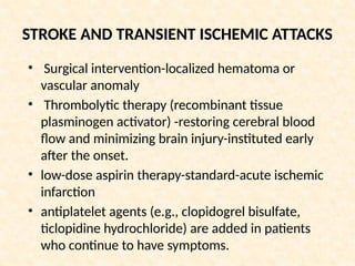 STROKE AND TRANSIENT ISCHEMIC ATTACKS
• Surgical intervention-localized hematoma or
vascular anomaly
• Thrombolytic therapy (recombinant tissue
plasminogen activator) -restoring cerebral blood
flow and minimizing brain injury-instituted early
after the onset.
• low-dose aspirin therapy-standard-acute ischemic
infarction
• antiplatelet agents (e.g., clopidogrel bisulfate,
ticlopidine hydrochloride) are added in patients
who continue to have symptoms.
 