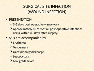 SURGICAL SITE INFECTION
(WOUND INFECTION)
• PRESENTATION
5-6 days post operatively, may vary
Approximately 80-90%of all post operative infections
occur within 30 days after surgery.
• SSIs are accompanied by
Erythema
Tenderness
Occassionally discharge
Leucocytosis
Low grade fever
 