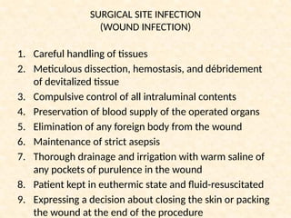 SURGICAL SITE INFECTION
(WOUND INFECTION)
1. Careful handling of tissues
2. Meticulous dissection, hemostasis, and débridement
of devitalized tissue
3. Compulsive control of all intraluminal contents
4. Preservation of blood supply of the operated organs
5. Elimination of any foreign body from the wound
6. Maintenance of strict asepsis
7. Thorough drainage and irrigation with warm saline of
any pockets of purulence in the wound
8. Patient kept in euthermic state and fluid-resuscitated
9. Expressing a decision about closing the skin or packing
the wound at the end of the procedure
 