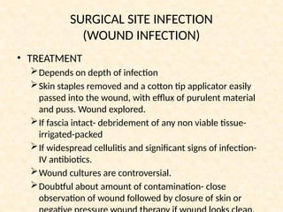 SURGICAL SITE INFECTION
(WOUND INFECTION)
• TREATMENT
Depends on depth of infection
Skin staples removed and a cotton tip applicator easily
passed into the wound, with efflux of purulent material
and puss. Wound explored.
If fascia intact- debridement of any non viable tissue-
irrigated-packed
If widespread cellulitis and significant signs of infection-
IV antibiotics.
Wound cultures are controversial.
Doubtful about amount of contamination- close
observation of wound followed by closure of skin or
 