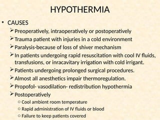 HYPOTHERMIA
• CAUSES
Preoperatively, intraoperatively or postoperatively
Trauma patient with injuries in a cold environment
Paralysis-because of loss of shiver mechanism
In patients undergoing rapid resuscitation with cool IV fluids,
transfusions, or inracavitary irrigation with cold irrigant.
Patients undergoing prolonged surgical procedures.
Almost all anesthetics impair thermoregulation.
Propofol- vasodilation- redistribution hypothermia
Postoperatively
o Cool ambient room temperature
o Rapid administration of IV fluids or blood
o Failure to keep patients covered
 
