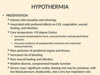 HYPOTHERMIA
• PRESENTATION
Intense cold sensation and shivering.
Associated with profound affects on CVS, coagulation, wound
healing, and infection.
Core temperature <35 degree Celsius
o Increased norepinephrine level, vasoconstriction and elevated blood
pressure.
o Increases incidence of postoperative ischemia and ventricular
tachyarrhythmia.
Poor perfusion of peripheral organs and tissues.
Increased risk of bleeding
Poor wound healing and infection.
Relative diuresis, compromised hepatic function
Severe cases- significant cardiac slowing and may be comatose, with
low blood pressure, bradycardia, and a very low respiratory rate.
 