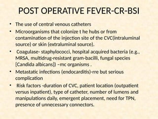 POST OPERATIVE FEVER-CR-BSI
• The use of central venous catheters
• Microorganisms that colonize t he hubs or from
contamination of the injection site of the CVC(intraluminal
source) or skin (extraluminal source).
• Coagulase- staphylococci, hospital acquired bacteria (e.g.,
MRSA, multidrug-resistant gram-bacilli, fungal species
[Candida albicans]) –mc organisms .
• Metastatic infections (endocarditis)-rre but serious
complication
• Risk factors -duration of CVC, patient location (outpatient
versus inpatient), type of catheter, number of lumens and
manipulations daily, emergent placement, need for TPN,
presence of unnecessary connectors.
 