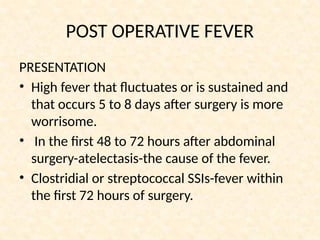POST OPERATIVE FEVER
PRESENTATION
• High fever that fluctuates or is sustained and
that occurs 5 to 8 days after surgery is more
worrisome.
• In the first 48 to 72 hours after abdominal
surgery-atelectasis-the cause of the fever.
• Clostridial or streptococcal SSIs-fever within
the first 72 hours of surgery.
 