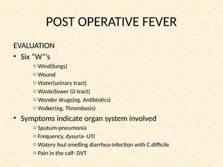 POST OPERATIVE FEVER
EVALUATION
• Six “W”’s
o Wind(lungs)
o Wound
o Water(urinary tract)
o Waste(lower GI tract)
o Wonder drugs(eg. Antibiotics)
o Walker(eg. Thrombosis)
• Symptoms indicate organ system involved
o Sputum-pneumonia
o Frequency, dysuria- UTI
o Watery foul smelling diarrhea-infection with C.difficile
o Pain in the calf- DVT
 