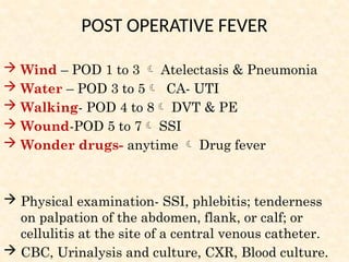 Wind – POD 1 to 3  Atelectasis & Pneumonia
 Water – POD 3 to 5 CA- UTI
 Walking- POD 4 to 8 DVT & PE
 Wound-POD 5 to 7 SSI
 Wonder drugs- anytime  Drug fever
 Physical examination- SSI, phlebitis; tenderness
on palpation of the abdomen, flank, or calf; or
cellulitis at the site of a central venous catheter.
 CBC, Urinalysis and culture, CXR, Blood culture.
POST OPERATIVE FEVER
 