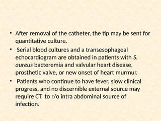 • After removal of the catheter, the tip may be sent for
quantitative culture.
• Serial blood cultures and a transesophageal
echocardiogram are obtained in patients with S.
aureus bacteremia and valvular heart disease,
prosthetic valve, or new onset of heart murmur.
• Patients who continue to have fever, slow clinical
progress, and no discernible external source may
require CT to r/o intra abdominal source of
infection.
 