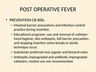 POST OPERATIVE FEVER
• PREVENTION-CR-BSIs
– Maximal barrier precautions and infection control
practice during insertion.
– Educational programs- use and removal of catheter-
hand hygiene, skin antisepsis, full barrier precaution,
and stopping insertion when breaks in sterile
technique occur.
– Subclavian preferred over jugular and femoral veins
– Antiseptic-impregnated and antibiotic impregnated
catheters, routine use not recommended.
 
