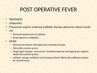 POST OPERATIVE FEVER
• TREATMENT
• Antipyretics
• Pneumonia suspect- empirical antibiotic therapy altered by culture results
• UTI
– Removal/replacement of catheter
– Broad spectrum antibiotics
• CR-BSI
– Removal of catheter with adjunctive antibiotic therapy,
– Alternative venous access.
– Single agent therapy- vancomycin, linezolid,emperical coveragof gram negative
bacilli and candida species.
– Catheter salvage- antibiotic lock therapy(catheter filled with antibiotic solution
for several hours)
 