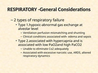 – 2 types of respiratory failure
• Type 1.hypoxic-abnormal gas exchange at
alveolar level
– Ventilation perfusion mismatching and shunting
– Clinical conditions associated with- edema and sepsis
• Type 2.associated with hypercapnia and is
associated with low PaO2and high PaCO2
– Unable to eliminate Co2 adequately
– Associated with-excessive narcotic use, ARDS, altered
respiratory dynamics
RESPIRATORY -General Considerations
 