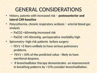 GENERAL CONSIDERATIONS
• History, patents with increased riskposteoanterior and
lateral CXR-baseline
• Polycythemia, chronic respiratory acidosisarterial blood gas
analysis
– PaCO2 <60mmHg-increased risk
– PaCO2 >45-50mmHg- perioperative morbidity high
• Spirometry- high risk patients before surgery
– FEV1 >2 liters-unlikely to have serious pulmonary
problems.
– FEV1 < 50% of the predicted value - likely to have
exertional dyspnea.
– If bronchodilator therapy demonstrates an improvement
in breathing patterns by >15%,consider bronchodilation.
 