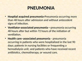 PNEUMONIA
• Hospital acquired pneumonia-Pneumonia occurring more
than 48 hours after admission and without antecedent
signs of infection.
• Ventilator-associated pneumonia—pneumonia occurring
48 hours after but within 72 hours of the initiation of
ventilation.
• Health care–associated pneumonia - pneumonia
occurring in patients who were hospitalized in the last 90
days; patients in nursing facilities or frequenting a
hemodialysis unit; and patients who have received recent
antibiotics, chemotherapy, or wound care.
 