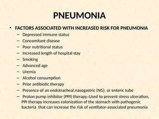 PNEUMONIA
• FACTORS ASSOCIATED WITH INCREASED RISK FOR PNEUMONIA
– Depressed immune status
– Concomitant disease
– Poor nutritional status
– Increased length of hospital stay
– Smoking
– Advanced age
– Uremia
– Alcohol consumption
– Prior antibiotic therapy
– Presence of an endotracheal,nasogastric (NG), or enteric tube
– Proton pump inhibitor (PPI) therapy.-Used to prevent stress ulceration,
PPI therapy increases colonization of the stomach with pathogenic
bacteria that can increase the risk of ventilator-associated pneumonia
 
