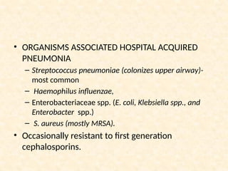 • ORGANISMS ASSOCIATED HOSPITAL ACQUIRED
PNEUMONIA
– Streptococcus pneumoniae (colonizes upper airway)-
most common
– Haemophilus influenzae,
– Enterobacteriaceae spp. (E. coli, Klebsiella spp., and
Enterobacter spp.)
– S. aureus (mostly MRSA).
• Occasionally resistant to first generation
cephalosporins.
 