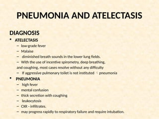 PNEUMONIA AND ATELECTASIS
DIAGNOSIS
 ATELECTASIS
– low-grade fever
– Malaise
– diminished breath sounds in the lower lung fields.
– With the use of incentive spirometry, deep breathing,
and coughing, most cases resolve without any difficulty
– If aggressive pulmonary toilet is not instituted pneumonia
 PNEUMONIA
– high fever
– mental confusion
– thick secretion with coughing
– leukocytosis
– CXR - infiltrates.
– may progress rapidly to respiratory failure and require intubation.
 