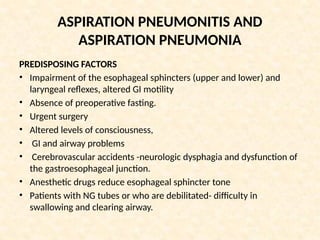 ASPIRATION PNEUMONITIS AND
ASPIRATION PNEUMONIA
PREDISPOSING FACTORS
• Impairment of the esophageal sphincters (upper and lower) and
laryngeal reflexes, altered GI motility
• Absence of preoperative fasting.
• Urgent surgery
• Altered levels of consciousness,
• GI and airway problems
• Cerebrovascular accidents -neurologic dysphagia and dysfunction of
the gastroesophageal junction.
• Anesthetic drugs reduce esophageal sphincter tone
• Patients with NG tubes or who are debilitated- difficulty in
swallowing and clearing airway.
 