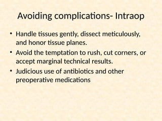 • Handle tissues gently, dissect meticulously,
and honor tissue planes.
• Avoid the temptation to rush, cut corners, or
accept marginal technical results.
• Judicious use of antibiotics and other
preoperative medications
Avoiding complications- Intraop
 