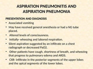 ASPIRATION PNEUMONITIS AND
ASPIRATION PNEUMONIA
PRESENTATION AND DIAGNOSIS
• Associated vomiting
• May have received general anesthesia or had a NG tube
placed.
• Altered levels of consciousness.
• Initially- wheezing and labored respiration.
• Silent aspiration suggested by an infiltrate on a chest
radiograph or decreased PaO2.
• Other patients have cough, shortness of breath, and wheezing
that progress to pulmonary edema and ARDS.
• CXR- infiltrate in the posterior segments of the upper lobes
and the apical segments of the lower lobes.
 