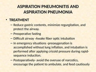 ASPIRATION PNEUMONITIS AND
ASPIRATION PNEUMONIA
• TREATMENT
– Reduce gastric contents, minimize regurgitation, and
protect the airway.
– Preoperative fasting
– Difficult airway -Awake fiber optic intubation
– In emergency situations -preoxygenation is
accomplished without lung inflation, and intubation is
performed after applying cricoid pressure during rapid-
sequence induction.
– Postoperatively- avoid the overuse of narcotics,
encourage the patient to ambulate, and feed cautiously
 