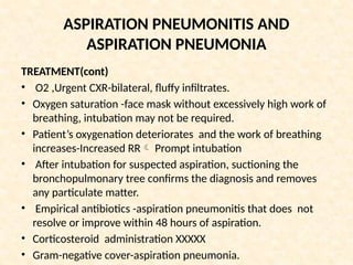 ASPIRATION PNEUMONITIS AND
ASPIRATION PNEUMONIA
TREATMENT(cont)
• O2 ,Urgent CXR-bilateral, fluffy infiltrates.
• Oxygen saturation -face mask without excessively high work of
breathing, intubation may not be required.
• Patient’s oxygenation deteriorates and the work of breathing
increases-Increased RR Prompt intubation
• After intubation for suspected aspiration, suctioning the
bronchopulmonary tree confirms the diagnosis and removes
any particulate matter.
• Empirical antibiotics -aspiration pneumonitis that does not
resolve or improve within 48 hours of aspiration.
• Corticosteroid administration XXXXX
• Gram-negative cover-aspiration pneumonia.
 