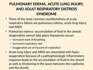 PULMONARY EDEMA, ACUTE LUNG INJURY,
AND ADULT RESPIRATORY DISTRESS
SYNDROME
• Three of the most common manifestations of acute
respiratory failure are pulmonary edema, acute lung injury,
and ARDS.
• Pulmonary edema -accumulation of fluid in the alveoli-
oxygenation cannot take place-hypoxemia occurs.
– Increased work of breathing
– Increased respiratory rate
– Exaggerated use of muscles of respiration
• Acute lung injury and ARDS are associated with hypo-
oxygenation because of a pathophysiologic inflammatory
response-leads to the accumulation of fluid in the alveoli
as well as thickening in the space between the capillaries
and the alveoli.
 