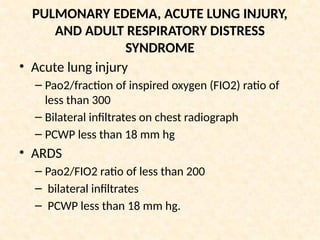 PULMONARY EDEMA, ACUTE LUNG INJURY,
AND ADULT RESPIRATORY DISTRESS
SYNDROME
• Acute lung injury
– Pao2/fraction of inspired oxygen (FIO2) ratio of
less than 300
– Bilateral infiltrates on chest radiograph
– PCWP less than 18 mm hg
• ARDS
– Pao2/FIO2 ratio of less than 200
– bilateral infiltrates
– PCWP less than 18 mm hg.
 