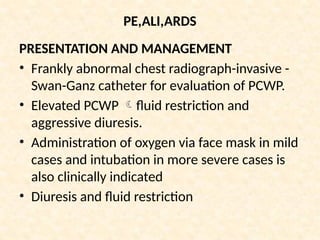 PE,ALI,ARDS
PRESENTATION AND MANAGEMENT
• Frankly abnormal chest radiograph-invasive -
Swan-Ganz catheter for evaluation of PCWP.
• Elevated PCWP fluid restriction and
aggressive diuresis.
• Administration of oxygen via face mask in mild
cases and intubation in more severe cases is
also clinically indicated
• Diuresis and fluid restriction
 