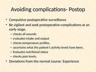 • Compulsive postoperative surveillance
• Be vigilant and seek postoperative complications at an
early stage,
– checks all wounds
– evaluates intake and output
– checks temperature profiles,
– ascertains what the patient’s activity levels have been,
– Evaluates nutritional status
– checks pain levels.
• Deviations from the normal course- Experience
Avoiding complications- Postop
 