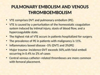 PULMONARY EMBOLISM AND VENOUS
THROMBOEMBOLISM
• VTE comprises DVT and pulmonary embolism (PE).
• VTE is caused by a perturbation of the homeostatic coagulation
system induced by intimal injury, stasis of blood flow, and a
hypercoagulable state.
• The highest risk of VTE occurs in patients hospitalized for surgery.
• The prevalence of PE in patients with malignancy is 11%.
• Inflammatory bowel disease -5% (DVT) and 3%(PE)
• Major trauma- incidence-DVT exceeds 50%,with fatal emboli
occurring in 0.4% to 2% of cases
• Central venous catheter–related thromboses are more common
with femoral placement.
 