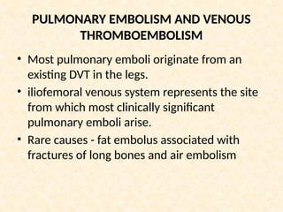 PULMONARY EMBOLISM AND VENOUS
THROMBOEMBOLISM
• Most pulmonary emboli originate from an
existing DVT in the legs.
• iliofemoral venous system represents the site
from which most clinically significant
pulmonary emboli arise.
• Rare causes - fat embolus associated with
fractures of long bones and air embolism
 