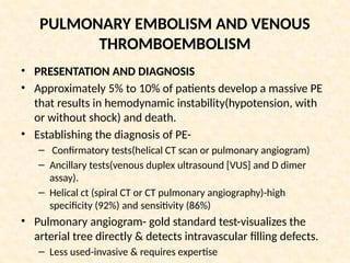 PULMONARY EMBOLISM AND VENOUS
THROMBOEMBOLISM
• PRESENTATION AND DIAGNOSIS
• Approximately 5% to 10% of patients develop a massive PE
that results in hemodynamic instability(hypotension, with
or without shock) and death.
• Establishing the diagnosis of PE-
– Confirmatory tests(helical CT scan or pulmonary angiogram)
– Ancillary tests(venous duplex ultrasound [VUS] and D dimer
assay).
– Helical ct (spiral CT or CT pulmonary angiography)-high
specificity (92%) and sensitivity (86%)
• Pulmonary angiogram- gold standard test-visualizes the
arterial tree directly & detects intravascular filling defects.
– Less used-invasive & requires expertise
 