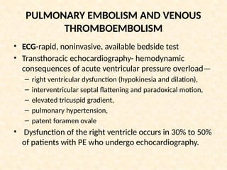 PULMONARY EMBOLISM AND VENOUS
THROMBOEMBOLISM
• ECG-rapid, noninvasive, available bedside test
• Transthoracic echocardiography- hemodynamic
consequences of acute ventricular pressure overload—
– right ventricular dysfunction (hypokinesia and dilation),
– interventricular septal flattening and paradoxical motion,
– elevated tricuspid gradient,
– pulmonary hypertension,
– patent foramen ovale
• Dysfunction of the right ventricle occurs in 30% to 50%
of patients with PE who undergo echocardiography.
 
