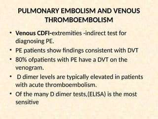 PULMONARY EMBOLISM AND VENOUS
THROMBOEMBOLISM
• Venous CDFI-extremities -indirect test for
diagnosing PE.
• PE patients show findings consistent with DVT
• 80% ofpatients with PE have a DVT on the
venogram.
• D dimer levels are typically elevated in patients
with acute thromboembolism.
• Of the many D dimer tests,(ELISA) is the most
sensitive
 