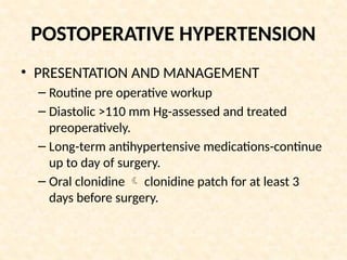 POSTOPERATIVE HYPERTENSION
• PRESENTATION AND MANAGEMENT
– Routine pre operative workup
– Diastolic >110 mm Hg-assessed and treated
preoperatively.
– Long-term antihypertensive medications-continue
up to day of surgery.
– Oral clonidine  clonidine patch for at least 3
days before surgery.
 