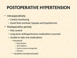 POSTOPERATIVE HYPERTENSION
• Intraoperatively
– Careful monitoring
– Avoid fluid overload, hypoxia and hypothermia
• Postoperative period,
– Pain control
– Long-term antihypertensive medications resumed.
– Unable to take oral medications
• Parenteral
– Beta blockers
– ACE inhibitors
– Calcium channel antagonists
– Diuretics
• Clonidine-transdermal patch
 
