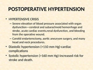 POSTOPERATIVE HYPERTENSION
• HYPERTENSIVE CRISIS
– Severe elevation of blood pressure associated with organ
dysfunction—cerebral and subarachnoid hemorrhage and
stroke, acute cardiac events,renal dysfunction, and bleeding
from the operative wound.
– Carotid endarterectomy, aortic aneurysm surgery, and many
head and neck procedures.
• Diastolic hypertension (>110 mm Hg)-cardiac
complications
• Systolic hypertension (>160 mm Hg)-increased risk for
stroke and death.
 