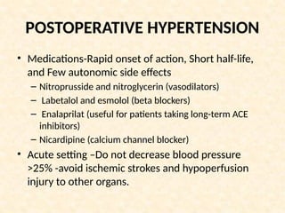 POSTOPERATIVE HYPERTENSION
• Medications-Rapid onset of action, Short half-life,
and Few autonomic side effects
– Nitroprusside and nitroglycerin (vasodilators)
– Labetalol and esmolol (beta blockers)
– Enalaprilat (useful for patients taking long-term ACE
inhibitors)
– Nicardipine (calcium channel blocker)
• Acute setting –Do not decrease blood pressure
>25% -avoid ischemic strokes and hypoperfusion
injury to other organs.
 