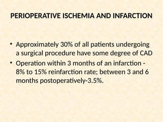 PERIOPERATIVE ISCHEMIA AND INFARCTION
• Approximately 30% of all patients undergoing
a surgical procedure have some degree of CAD
• Operation within 3 months of an infarction -
8% to 15% reinfarction rate; between 3 and 6
months postoperatively-3.5%.
 