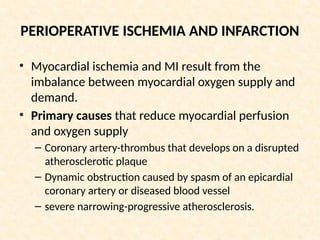 PERIOPERATIVE ISCHEMIA AND INFARCTION
• Myocardial ischemia and MI result from the
imbalance between myocardial oxygen supply and
demand.
• Primary causes that reduce myocardial perfusion
and oxygen supply
– Coronary artery-thrombus that develops on a disrupted
atherosclerotic plaque
– Dynamic obstruction caused by spasm of an epicardial
coronary artery or diseased blood vessel
– severe narrowing-progressive atherosclerosis.
 