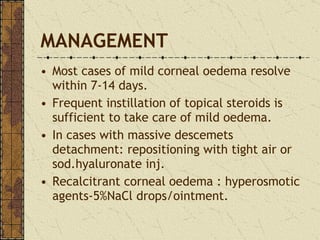 MANAGEMENT Most cases of mild corneal oedema resolve within 7-14 days. Frequent instillation of topical steroids is sufficient to take care of mild oedema. In cases with massive descemets detachment: repositioning with tight air or sod.hyaluronate inj. Recalcitrant corneal oedema : hyperosmotic agents-5%NaCl drops/ointment. 