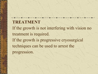 TREATMENT If the growth is not interfering with vision no  treatment is required. If the growth is progressive cryosurgical  techniques can be used to arrest the  progression. 