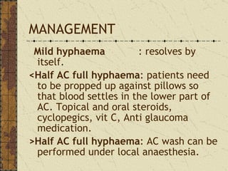 MANAGEMENT Mild hyphaema   : resolves by itself. <Half AC full hyphaema : patients need to be propped up against pillows so that blood settles in the lower part of AC. Topical and oral steroids, cyclopegics, vit C, Anti glaucoma medication. >Half AC full hyphaema : AC wash can be performed under local anaesthesia. 
