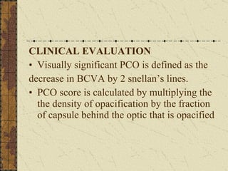 CLINICAL EVALUATION Visually significant PCO is defined as the  decrease in BCVA by 2 snellan’s lines. PCO score is calculated by multiplying the the density of opacification by the fraction of capsule behind the optic that is opacified  