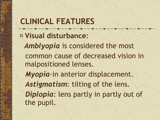 CLINICAL FEATURES Visual disturbance :   Amblyopia  is considered the most  common cause of decreased vision in malpositioned lenses. Myopia -in anterior displacement. Astigmatism : tilting of the lens. Diplopia : lens partly in partly out of the pupil. 