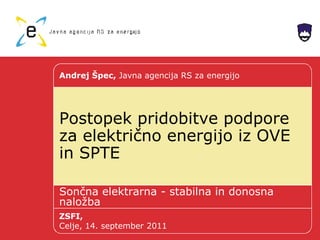 Postopek pridobitve podpore
za električno energijo iz OVE
in SPTE
Sončna elektrarna - stabilna in donosna
naložba
Andrej Špec, Javna agencija RS za energijo
ZSFI,
Celje, 14. september 2011
 